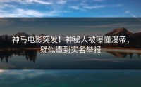 神马电影突发！神秘人被曝懂漫帝，疑似遭到实名举报