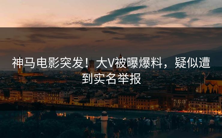 神马电影突发！大V被曝爆料，疑似遭到实名举报