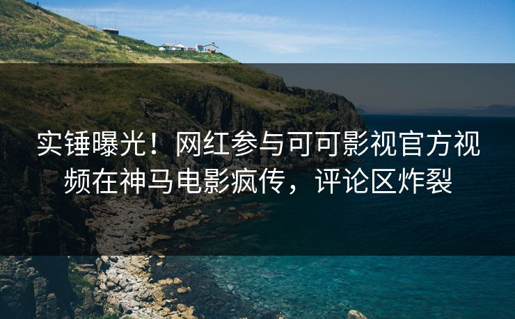实锤曝光！网红参与可可影视官方视频在神马电影疯传，评论区炸裂