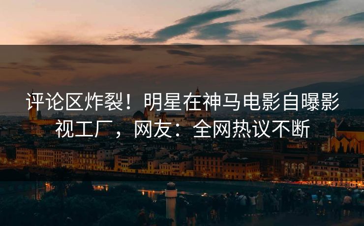 评论区炸裂！明星在神马电影自曝影视工厂，网友：全网热议不断