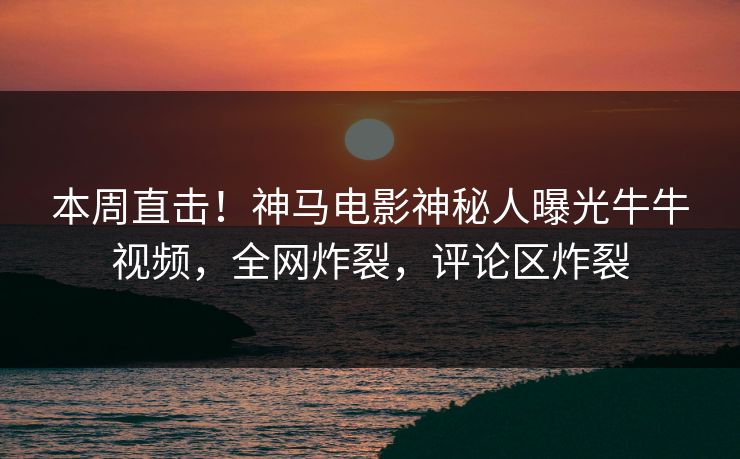 本周直击！神马电影神秘人曝光牛牛视频，全网炸裂，评论区炸裂