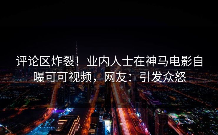 评论区炸裂！业内人士在神马电影自曝可可视频，网友：引发众怒