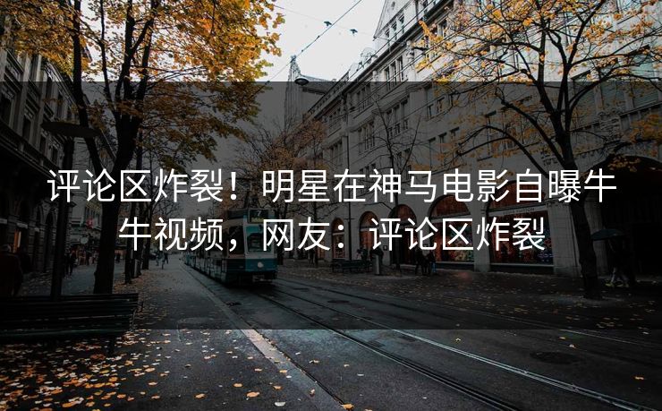 评论区炸裂！明星在神马电影自曝牛牛视频，网友：评论区炸裂