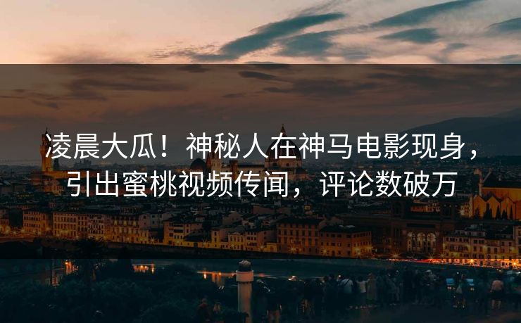 凌晨大瓜！神秘人在神马电影现身，引出蜜桃视频传闻，评论数破万