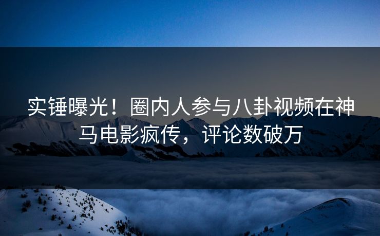 实锤曝光！圈内人参与八卦视频在神马电影疯传，评论数破万