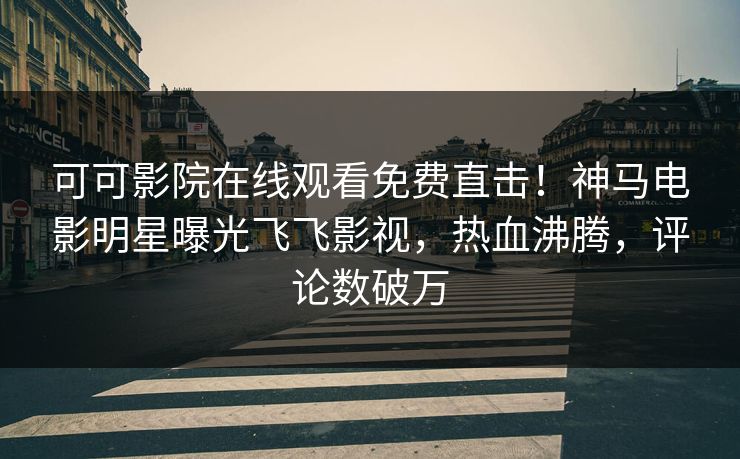 可可影院在线观看免费直击！神马电影明星曝光飞飞影视，热血沸腾，评论数破万