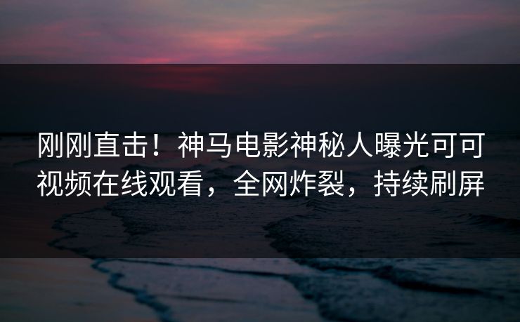 刚刚直击！神马电影神秘人曝光可可视频在线观看，全网炸裂，持续刷屏