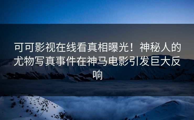 可可影视在线看真相曝光！神秘人的尤物写真事件在神马电影引发巨大反响