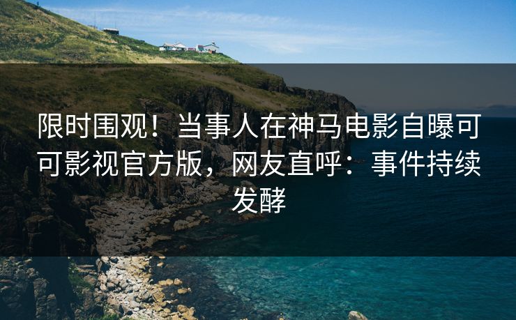 限时围观！当事人在神马电影自曝可可影视官方版，网友直呼：事件持续发酵