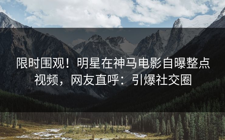 限时围观！明星在神马电影自曝整点视频，网友直呼：引爆社交圈
