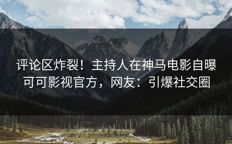 评论区炸裂！主持人在神马电影自曝可可影视官方，网友：引爆社交圈