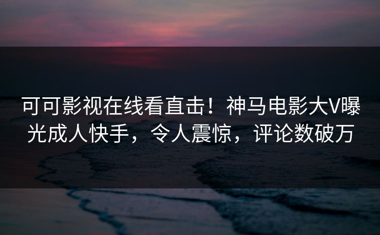 可可影视在线看直击！神马电影大V曝光成人快手，令人震惊，评论数破万