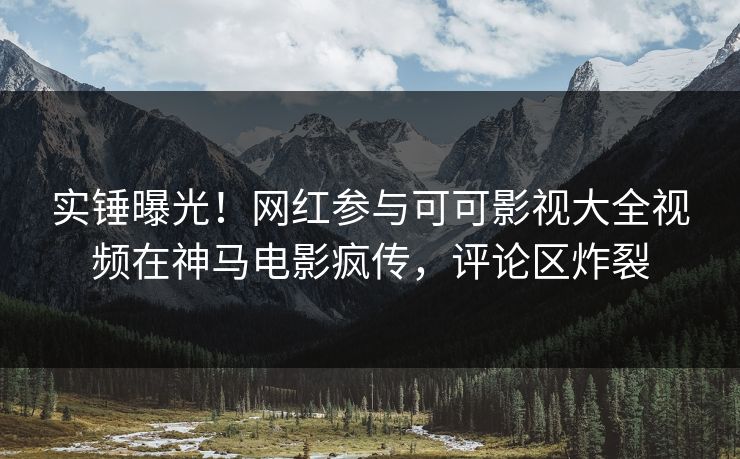 实锤曝光！网红参与可可影视大全视频在神马电影疯传，评论区炸裂