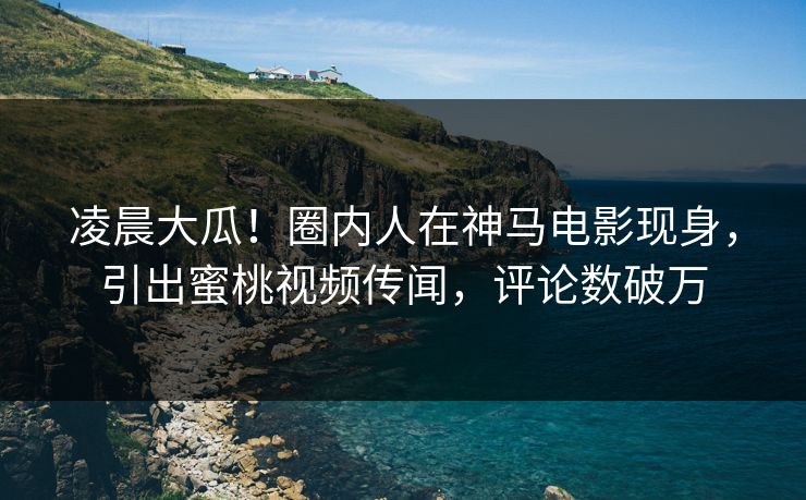凌晨大瓜！圈内人在神马电影现身，引出蜜桃视频传闻，评论数破万