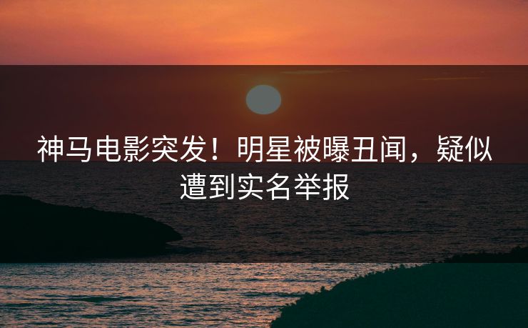 神马电影突发！明星被曝丑闻，疑似遭到实名举报