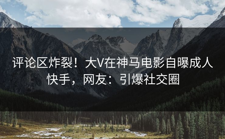 评论区炸裂！大V在神马电影自曝成人快手，网友：引爆社交圈