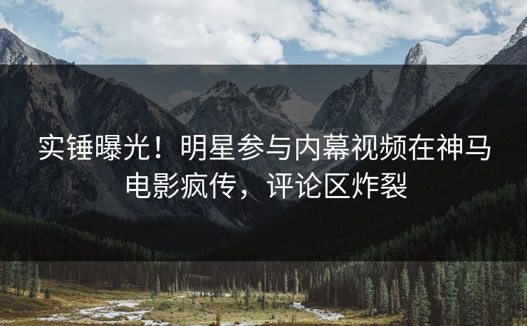 实锤曝光！明星参与内幕视频在神马电影疯传，评论区炸裂