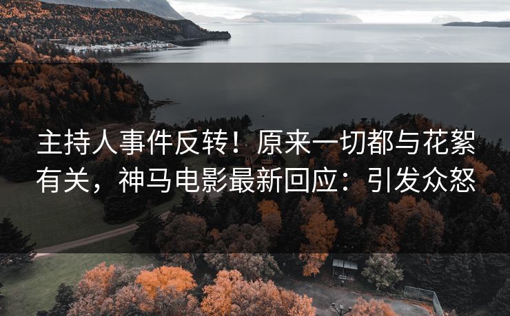 主持人事件反转！原来一切都与花絮有关，神马电影最新回应：引发众怒