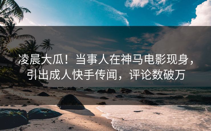 凌晨大瓜！当事人在神马电影现身，引出成人快手传闻，评论数破万