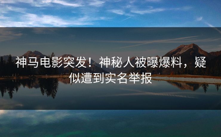 神马电影突发！神秘人被曝爆料，疑似遭到实名举报