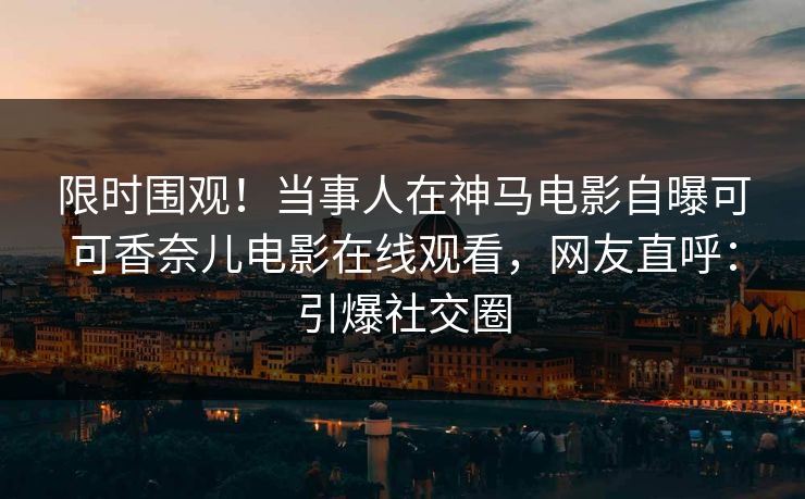 限时围观！当事人在神马电影自曝可可香奈儿电影在线观看，网友直呼：引爆社交圈
