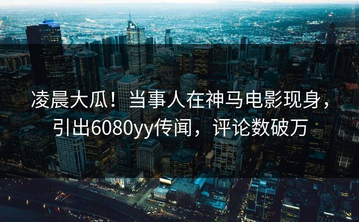凌晨大瓜！当事人在神马电影现身，引出6080yy传闻，评论数破万
