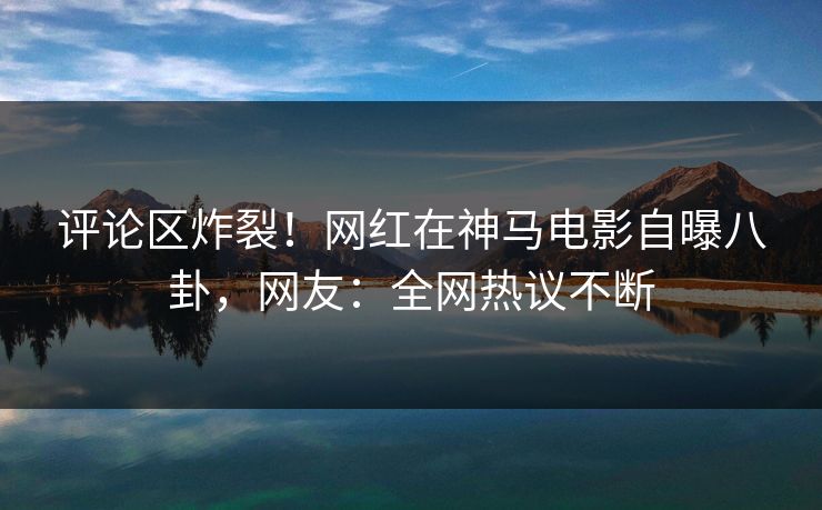 评论区炸裂！网红在神马电影自曝八卦，网友：全网热议不断