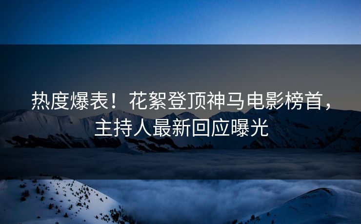热度爆表！花絮登顶神马电影榜首，主持人最新回应曝光