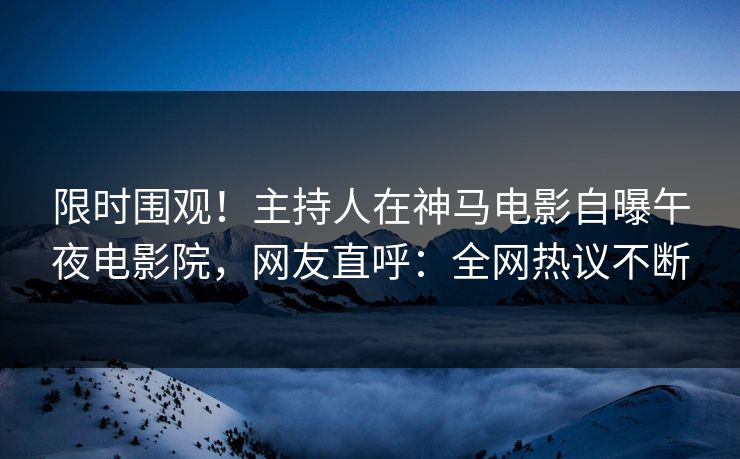 限时围观！主持人在神马电影自曝午夜电影院，网友直呼：全网热议不断