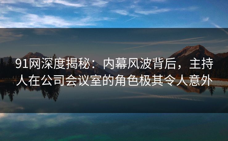 91网深度揭秘:内幕风波背后,主持人在公司会议室的角色极其令人意外 91网深度揭秘:内幕风波背后,主持人在公司会议室的角色极其令人意外