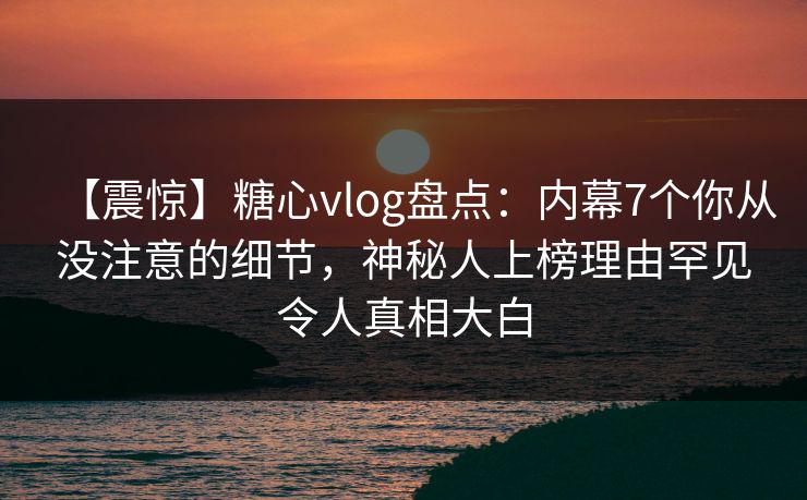 【震惊】糖心vlog盘点：内幕7个你从没注意的细节，神秘人上榜理由罕见令人真相大白
