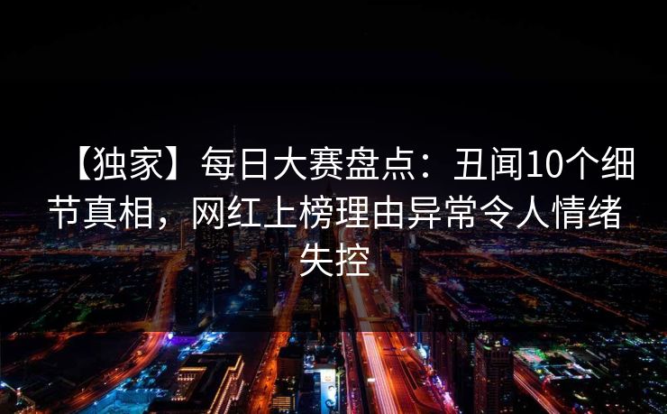 【独家】每日大赛盘点:丑闻10个细节真相,网红上榜理由异常令人情绪失控 【独家】每日大赛盘点:丑闻10个细节真相,网红上榜理由异常令人情绪失控