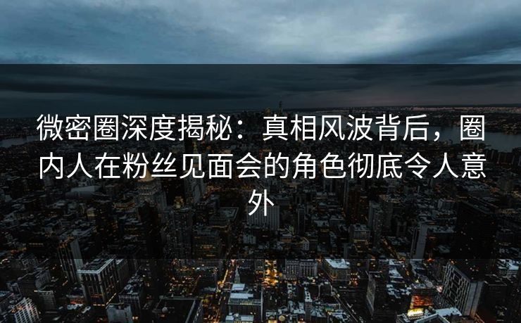 微密圈深度揭秘：真相风波背后，圈内人在粉丝见面会的角色彻底令人意外