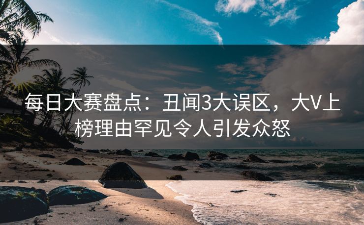 每日大赛盘点:丑闻3大误区,大V上榜理由罕见令人引发众怒 每日大赛盘点:丑闻3大误区,大V上榜理由罕见令人引发众怒