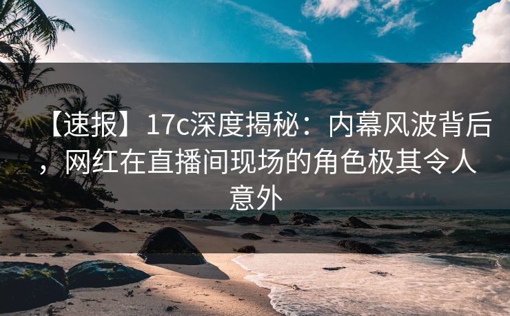 【速报】17c深度揭秘：内幕风波背后，网红在直播间现场的角色极其令人意外