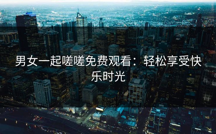 男女一起嗟嗟免费观看:轻松享受快乐时光 男女一起嗟嗟免费观看:轻松享受快乐时光