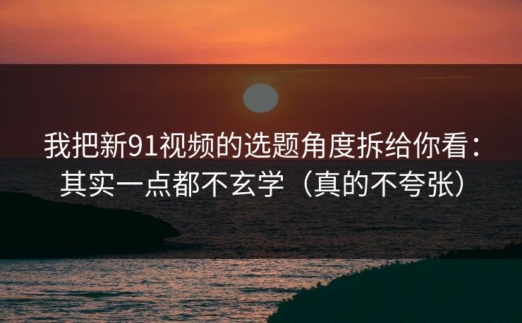 我把新91视频的选题角度拆给你看：其实一点都不玄学（真的不夸张）